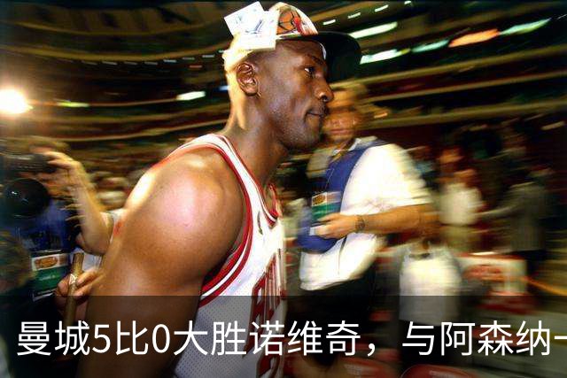 曼城5比0大胜诺维奇，与阿森纳一起展示雄厚实力